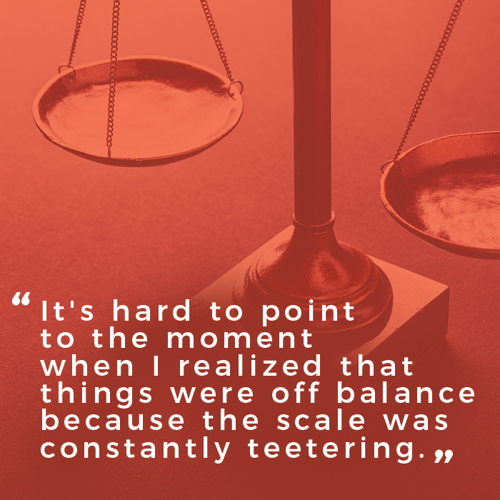 A scale is in the background. The words It&#039;s hard to point to the moment when I realized that things were off balance because the scale was constantly teetering&quot; are in overlaid in front of the scale.