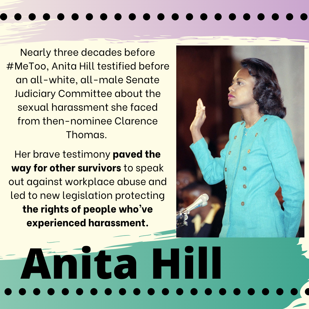 An image of Anita Hill, a Black woman, standing with one hand raised wearing a turquoise jacket. The image contains the words: "Nearly three decades before #MeToo, Anita Hill testified before an all-white, all-male Senate Judiciary Committee about the sexual harassment she faced from then-nominee Clarence Thomas. Her brave testimony paved the way for other survivors to speak out against workplace abuse and led to new legislation protecting the rights of people who’ve experienced harassment. Anita Hill"