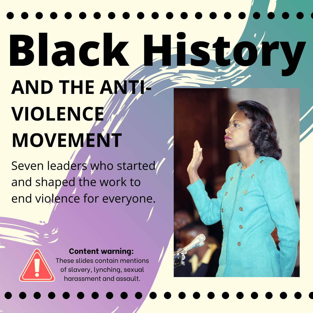 An image of Anita Hill, a Black woman who testified before a Senate Judiciary Committee about sexual harassment she experienced. A the top of the image are the words "Black History and the anti-violence movement." Below that are the words "Seven leaders who started and shaped the work to end violence for everyone." At the bottom, next to an exclamation point meant to catch your attention and caution you, are the words "Content warning: These slides contain mentions of slavery, lynching, sexual harassment, and assault."