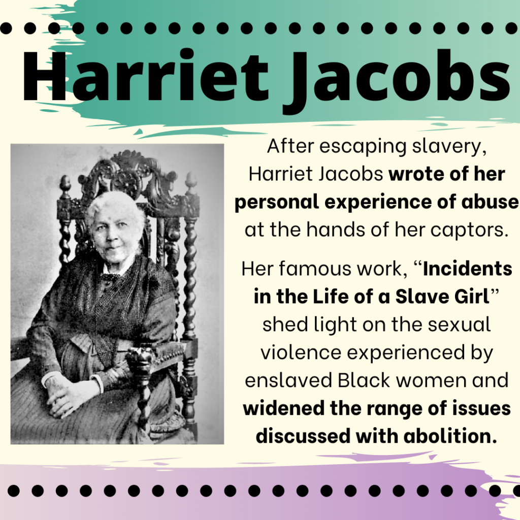 A black and white photo of Harriet Jacobs, a Black woman, sitting in an ornate chair. These words are on the image: "Harriet Jacobs: After escaping slavery, Harriet Jacobs wrote of her personal experience of abuse at the hands of her captors. Her famous work, “Incidents in the Life of a Slave Girl,” shed light on the sexual violence experienced by enslaved Black women and widened the range of issues discussed with abolition."