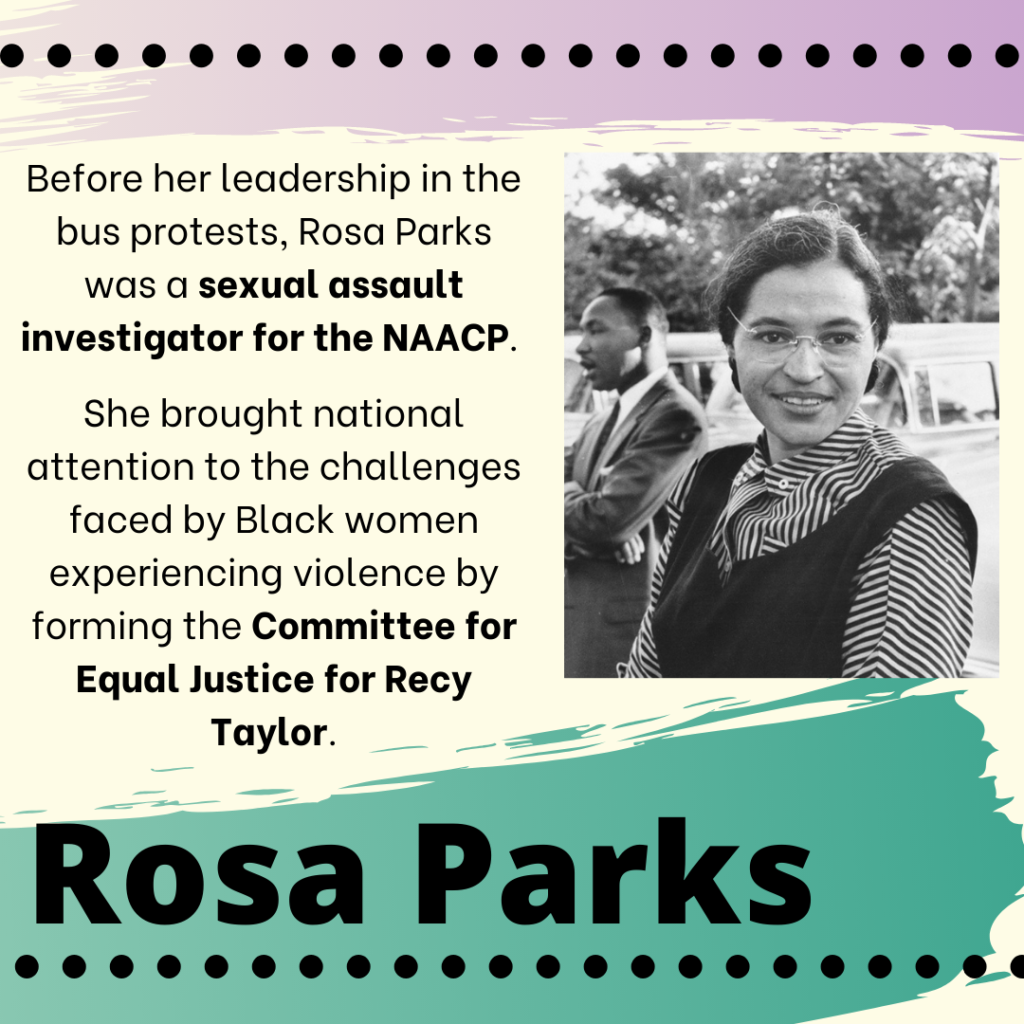 A black and white photo of Rosa Parks, a Black woman, standing outdoors. The image contains the words: "Before her leadership in the bus protests, Rosa Parks was a sexual assault investigator for the NAACP. She brought national attention to the challenges faced by Black women experiencing violence by forming the Committee for Equal Justice for Recy Taylor. Rosa Parks"