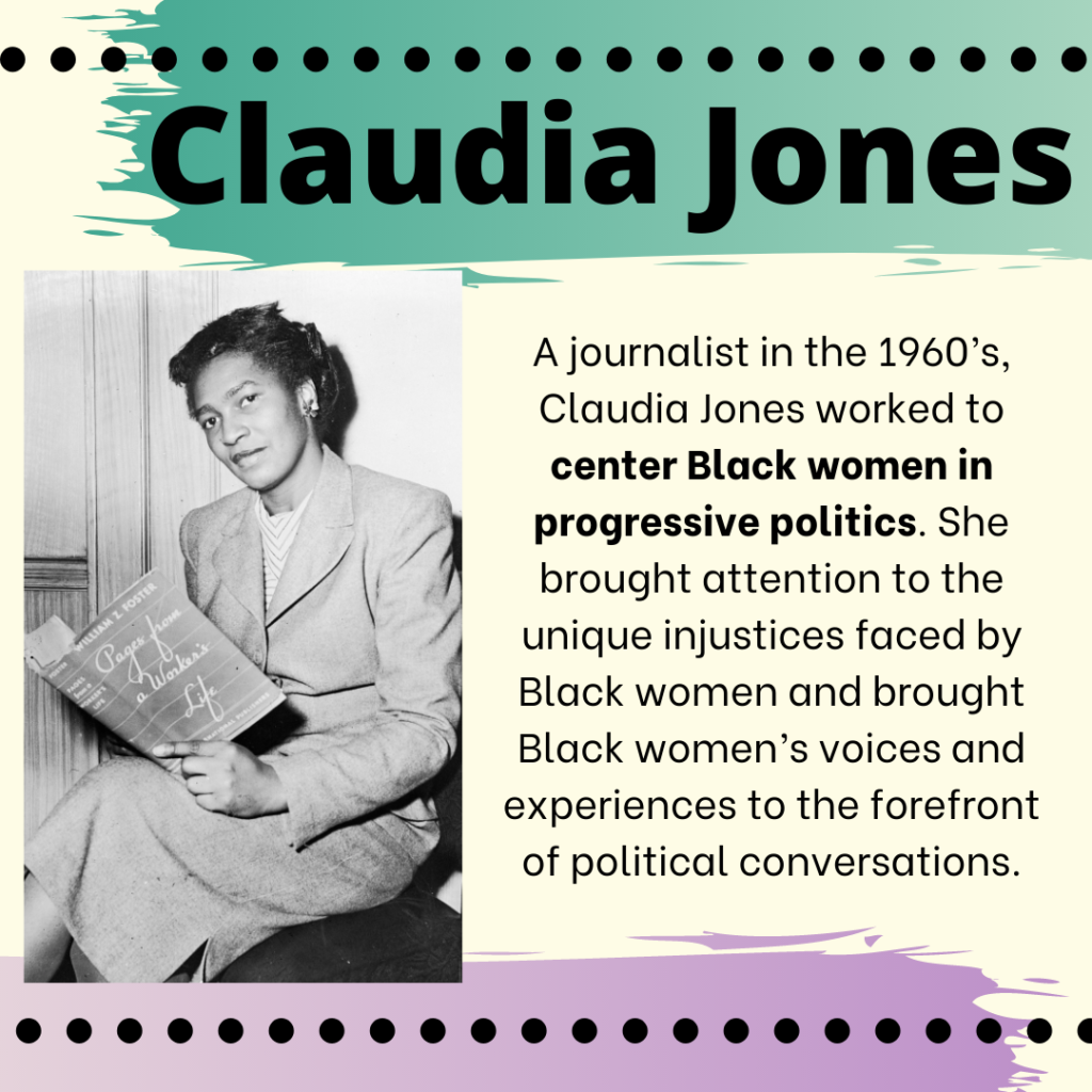 "A black and white photo of Claudia Jones, a Black woman, sitting holding a newspaper. The image contains the words: Claudia Jones. A journalist in the 1960’s, Claudia Jones worked to center Black women in progressive politics. She brought attention to the unique injustices faced by Black women and brought Black women’s voices and experiences to the forefront of political conversations."
