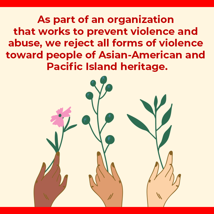 Image description: Text: "As part of an organization that works to prevent violence and abuse, we reject all forms of violence toward people of Asian American and Pacific Island heritage." Below the text are three hands holding flowers. The hands are of Asian American/Pacific Islanders.