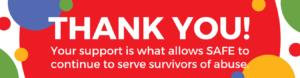 Image description: An image with the words: "Thank you!" in bold, white text. Under that in smaller white text: Your support is what allows SAFE to continue to serve survivors of abuse." Behind the texts are blue, yellow, green, and red dots.