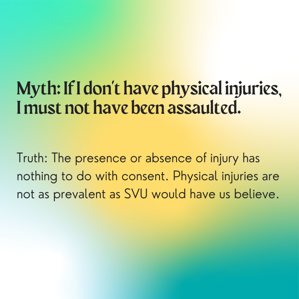 Image description: A colorful background with greens and yellows. Text reads: "Myth: If I don't have physical injuries, I must not have been assaulted. Truth: The presence or absences of injury has nothing to do with consent. Physical injuries are not as prevalent as SVU would have us believe."