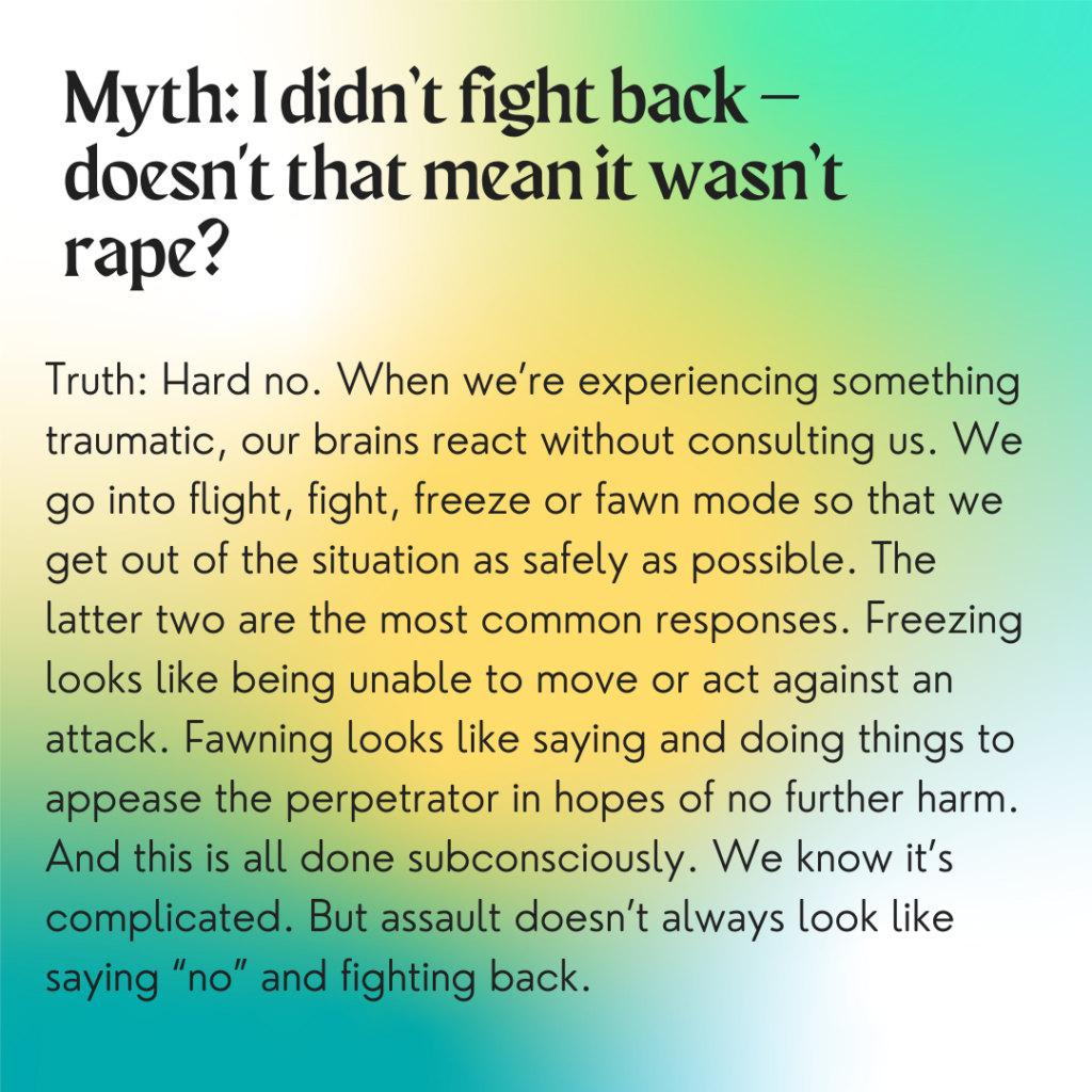 Image description: A colorful background with greens and yellows. Text reads: "Myth: I didn't fight back -- doesn't that mean it wasn't rape? Truth: Hard no. When we're experiencing something traumatic, our brains react without consulting us. We go into flight, fight, freeze, or fawn mode so that we get out of the situation as safely as possible. The latter two are the most common responses. Freezing looks like being unable to move or act against an attack. Fawning looks like saying and doing things to appease the perpetrator in hopes of no further harm. And this is all done subconsciously. We know it's complicated. But assault doesn't always look like saying 'no' and fighting back."