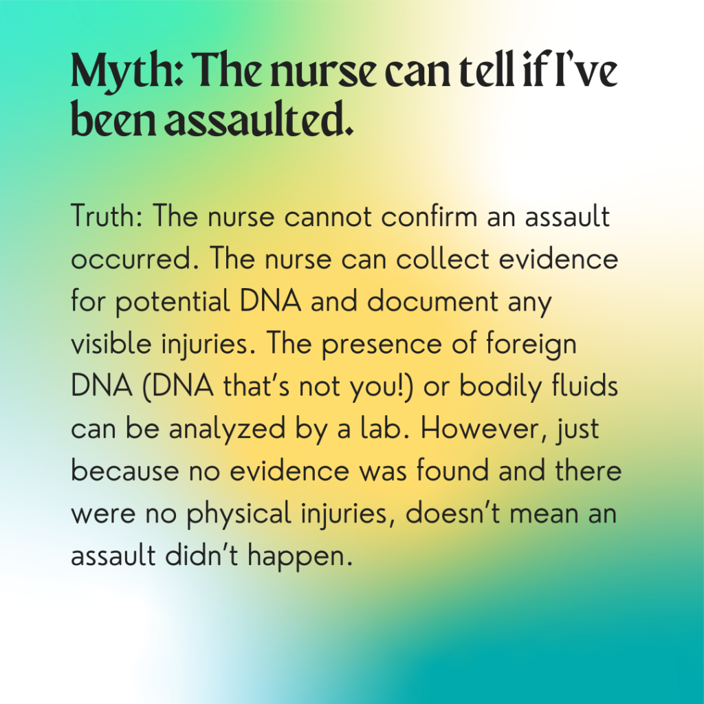 Image description: A colorful background with greens and yellows. Text reads: "Myth: The nurse can tell if I've been assaulted. Truth: The nurse cannot confirm an assault occurred. The nurse can collect evidence for potential DNA and document any visible injuries. The presence of foreign DNA (DNA that's not you!) or bodily fluids can be analyzed by a lab. However, just because no evidence was found and there were no physical injuries, doesn't mean an assault didn't happen."