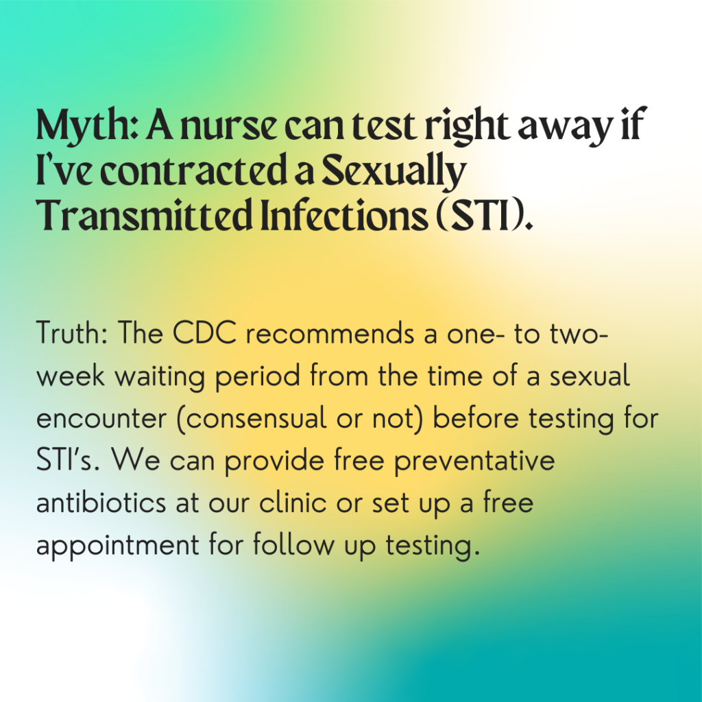 Image description: A colorful background with greens and yellows. Text reads: "Myth: A nurse can test right away if I've contracted a Sexually Transmitted Infection (STI). Truth: The CDC recommends a one- to two- week waiting period from the time of a sexual encounter (consensual or not) before testing for STIs. We can provide free preventative antibiotics at our clinic or set up a free appointment for follow-up testing."
