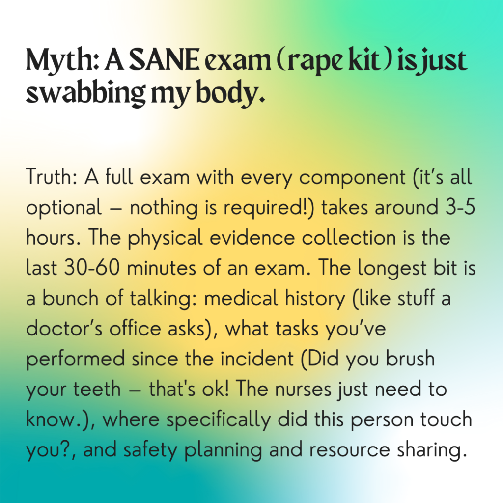 Image description: A colorful background with greens and yellows. Text reads: "Myth: A SANE exam (rape kit) is just swabbing my body. Truth: A full exam with every component (it's all optional -- nothing is required) takes around 3-5 hours. The physical evidence collection is the last 30-60 minutes of an exam. The longest bit is a bunch of talking: medical history (like stuff a doctor's office asks), what tasks you've performed since the incident (Did you brush your teeth? -- that's ok! The nurses just need to know), where specifically did the person touch you? And safety planning and resource sharing."