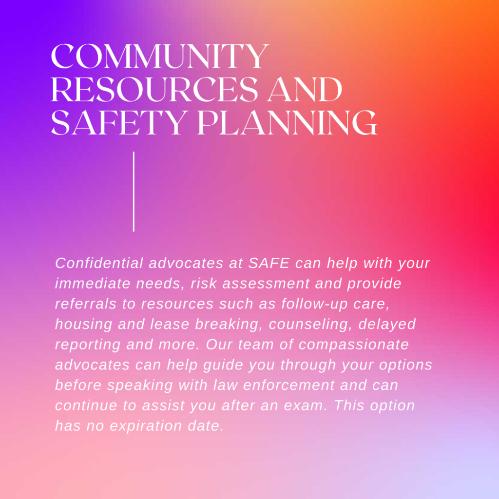 Image description: A colorful background with blues and reds. Text reads: "Community resources and safety planning: Confidential advocates at SAFE can help with your immediate needs, risk assessment, and provide referrals to resources such as follow-up care, housing and lease breaking, counseling, delayed reporting, and more. Our team of compassionate advocates can help guide you through your options before speaking with law enforcement and can continue to assist you after an exam. This option has no expiration date."
