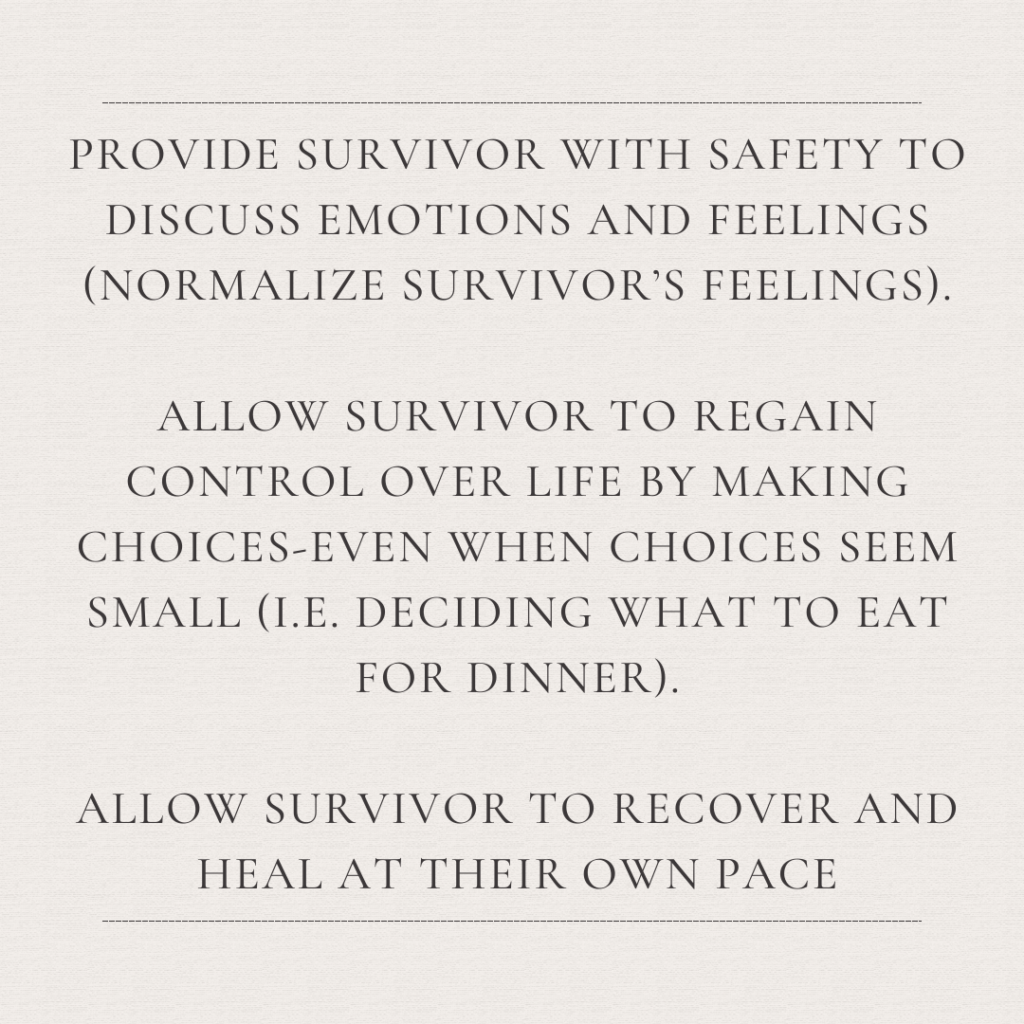 Image description: An image with the text: "Provide survivor with safety to discuss emotions and feelings (normalize survivor's feelings)." Allow survivor to regain control over life by making choices--even when choices seem small (i.e., deciding what to eat for dinner). Allow survivor to recover and heal a their own pace. The background is off white.