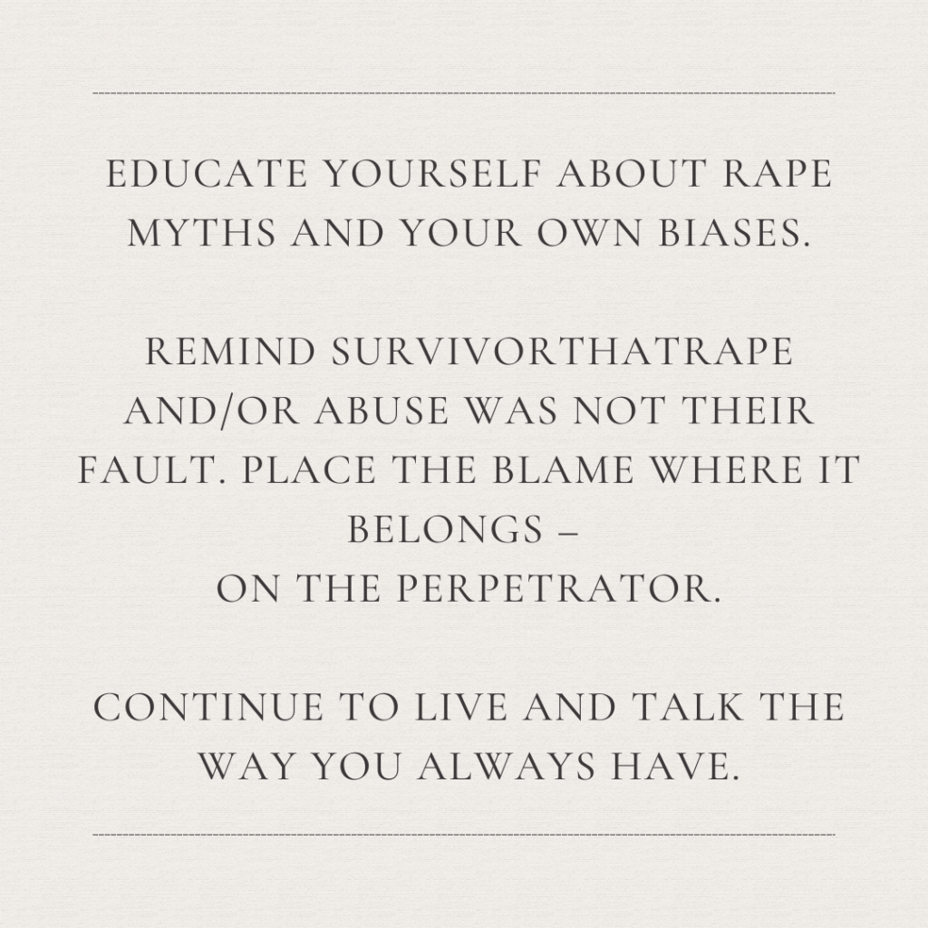 Image description: An image with the text: "Educate yourself about rape myths and your own biases. Remind survivor that rape and/or abuse was not their fault. Place the blame where it belongs--on the perpetrator. Continue to live and talk the way you always have." 