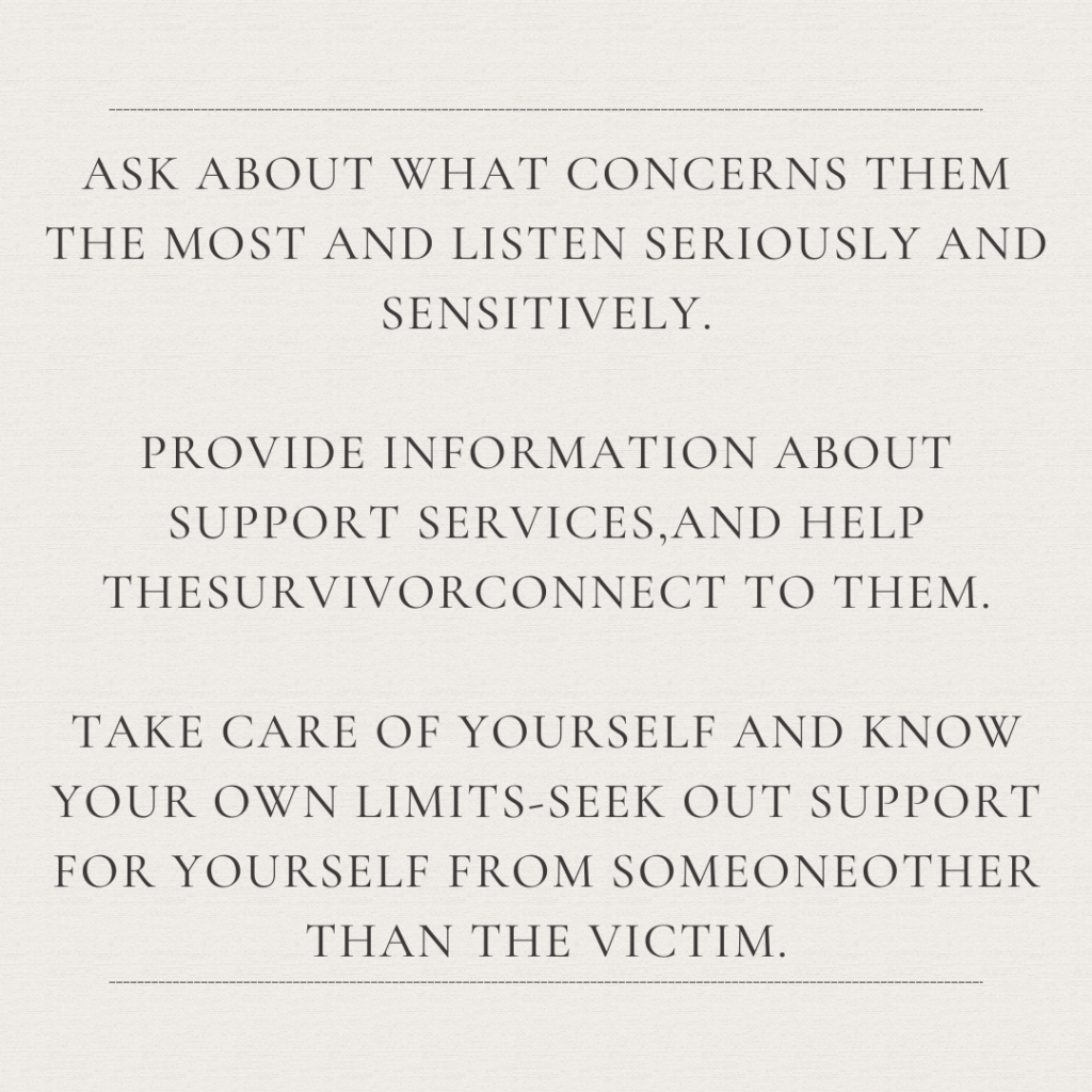 Image description: An image with the text: "Ask about what concerns them the most and listen seriously and sensitively. Provide information about support services, and help the survivor connect to them. Take care of yourself and know your own limits--seek out support for yourself from someone other than the victim."