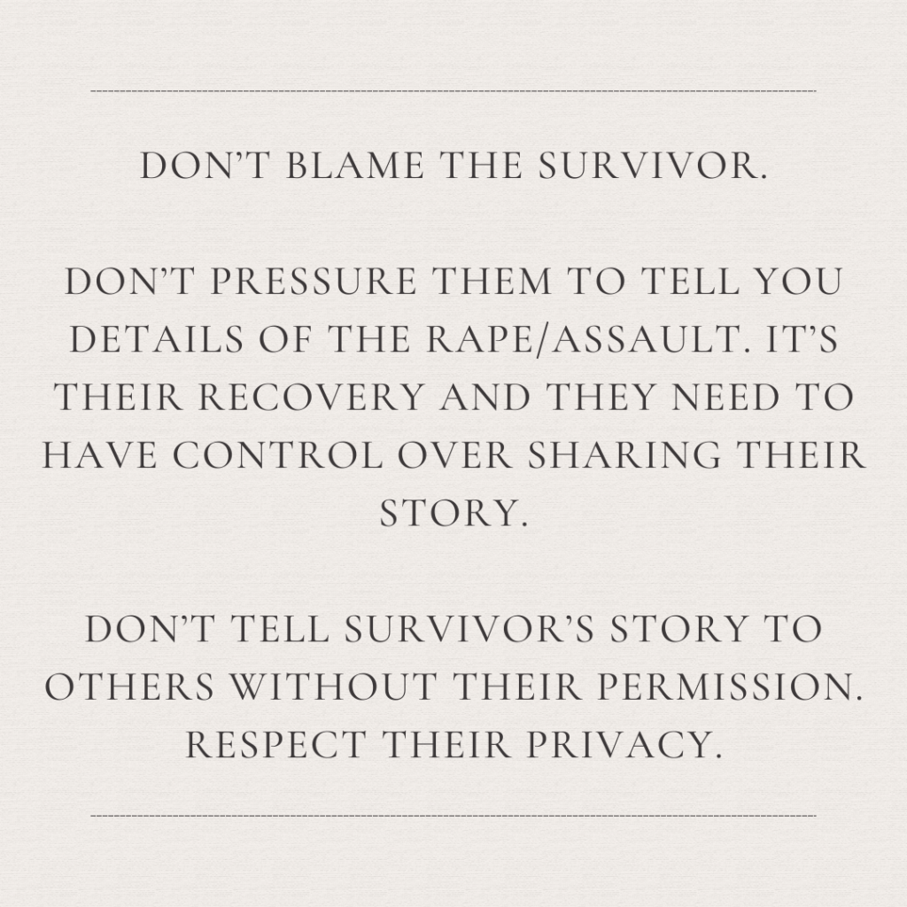 Image description: An image with the text: "Don't blame the survivor. Don't pressure them to tell you details of the rape/assault. It's their recovery and they need to have control over sharing their story. Don't tell survivor's story to others without their permission. Respect their privacy."