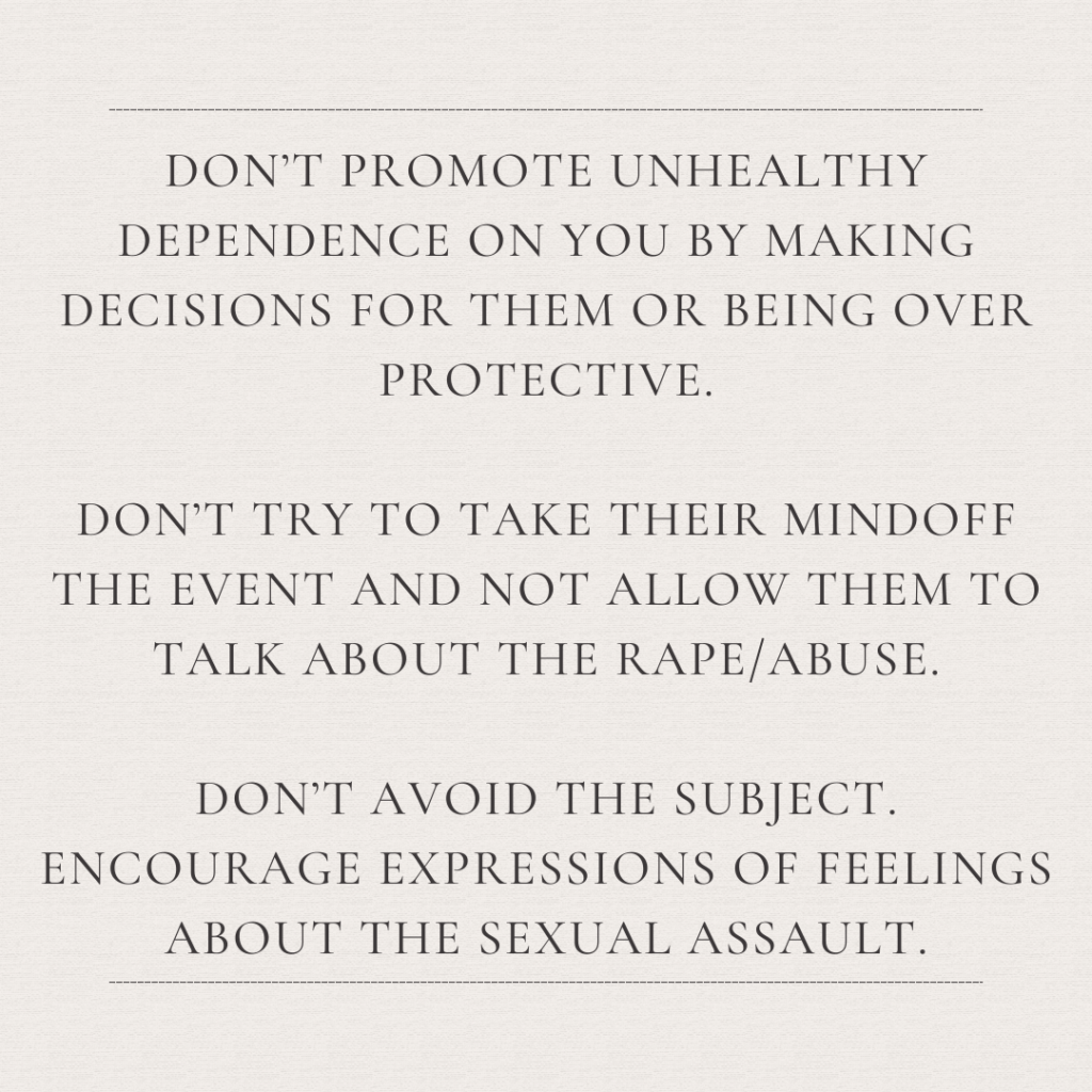 Image description: An image with the text: "Don't promote unhealthy dependence on you by making decisions for them or being over protective. Don't try to take their mind off the event and not allow them to talk about the rape/abuse. Don't avoid the subject. Encourage expressions of feelings about the sexual assault."