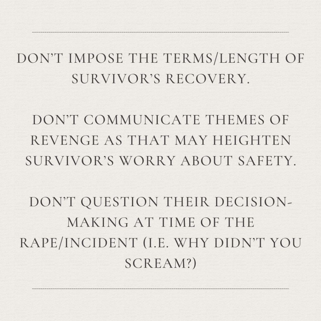 Image description: An image with the text: "Don't impose the terms/length of survivor's recovery. Don't communicate themes of revenge as that may heighten survivor's worry about safety. Don't question their decision making at the time of the rape/incident (i.e., why didn't you scream?)?